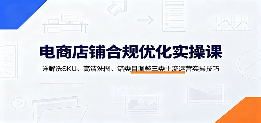 电商店铺合规优化实操课：详解洗SKU、高清洗图、错类目调整三类主流运营实操技巧 - 网创在线