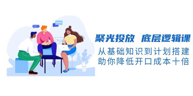 聚光投放底层逻辑课，从基础知识到计划搭建，助你降低开口成本十倍-网创在线