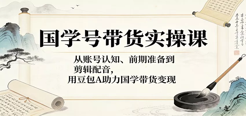 国学号带货实操课：从账号认知、前期准备到剪辑配音，用豆包AI助力国学带货变现 - 网创在线