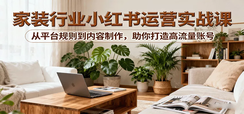 小红书家装行业运营实战课：从平台规则到内容制作，助你打造高流量账号 - 网创在线