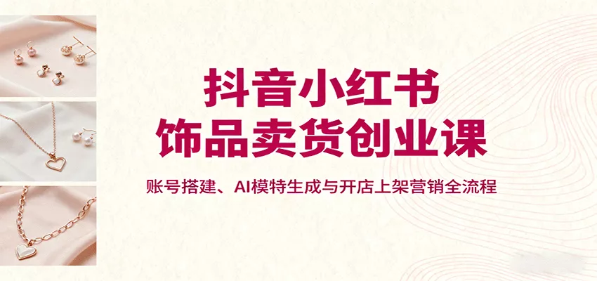 抖音小红书饰品卖货创业课，账号搭建、AI模特生成与开店上架营销全流程 - 网创在线